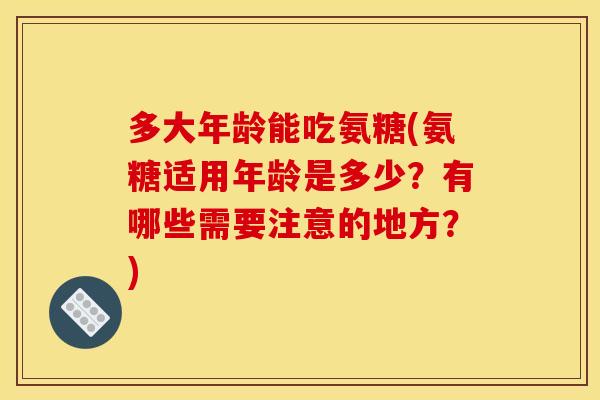 多大年龄能吃氨糖(氨糖适用年龄是多少?有哪些需要注意的地方?) 多大年龄能吃氨糖(氨糖适用年龄是多少?有哪些需要注意的地方?)