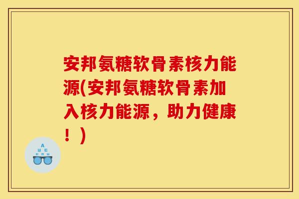 安邦氨糖软骨素核力能源(安邦氨糖软骨素加入核力能源，助力健康！)