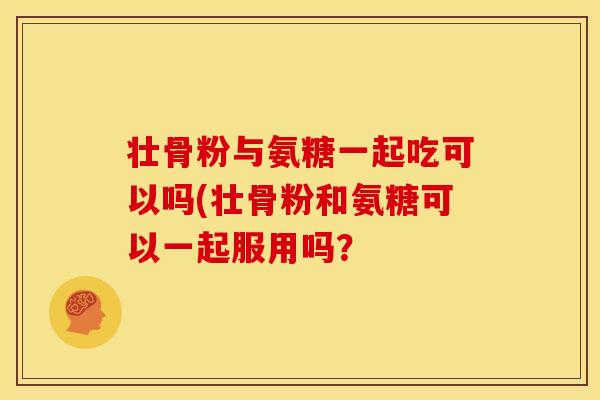 壮骨粉与氨糖一起吃可以吗(壮骨粉和氨糖可以一起服用吗？