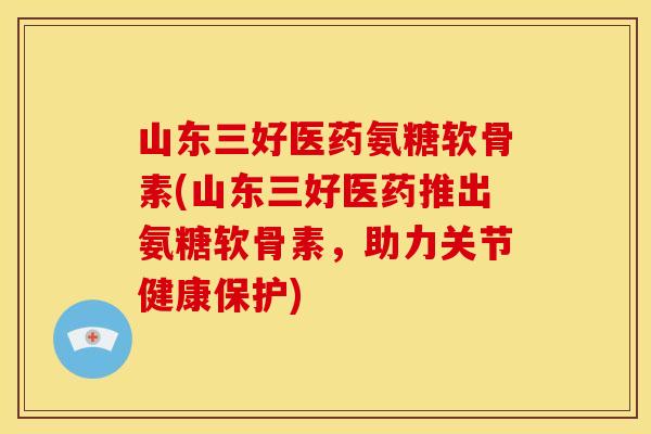 山东三好医药氨糖软骨素(山东三好医药推出氨糖软骨素,助力关节健康保护) 山东三好医药氨糖软骨素(山东三好医药推出氨糖软骨素,助力关节健康保护)