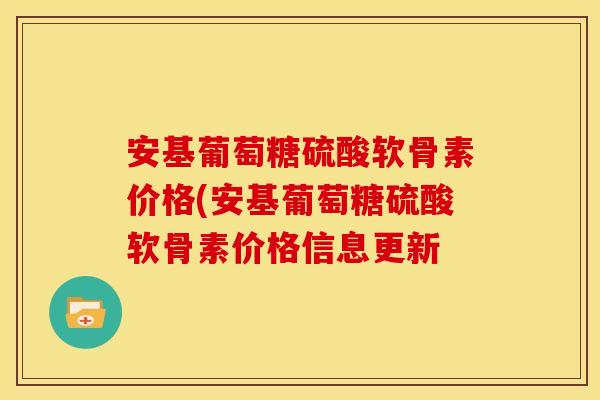 安基葡萄糖硫酸软骨素价格(安基葡萄糖硫酸软骨素价格信息更新 安基葡萄糖硫酸软骨素价格(安基葡萄糖硫酸软骨素价格信息更新