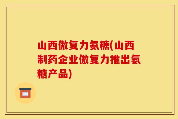 山西傲复力氨糖(山西制药企业傲复力推出氨糖产品)