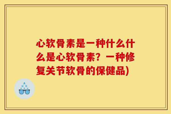 心软骨素是一种什么什么是心软骨素?一种修复关节软骨的保健品) 心软骨素是一种什么什么是心软骨素?一种修复关节软骨的保健品)