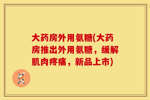 大药房外用氨糖(大药房推出外用氨糖,缓解肌肉,新品上市) 大药房外用氨糖(大药房推出外用氨糖,缓解肌肉,新品上市)