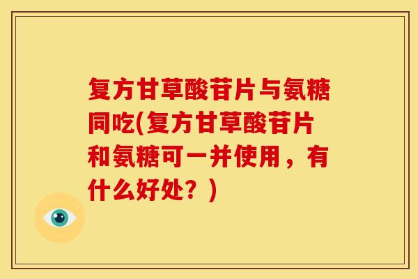 复方甘草酸苷片与氨糖同吃(复方甘草酸苷片和氨糖可一并使用,有什么好处?) 复方甘草酸苷片与氨糖同吃(复方甘草酸苷片和氨糖可一并使用,有什么好处?)