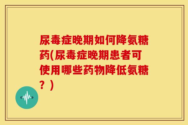尿毒症晚期如何降氨糖药(尿毒症晚期患者可使用哪些降低氨糖？)