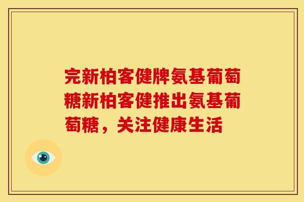 完新柏客健牌氨基葡萄糖新柏客健推出氨基葡萄糖，关注健康生活
