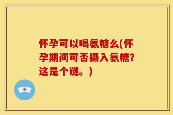 怀孕可以喝氨糖么(怀孕期间可否摄入氨糖?这是个谜。) 怀孕可以喝氨糖么(怀孕期间可否摄入氨糖?这是个谜。)