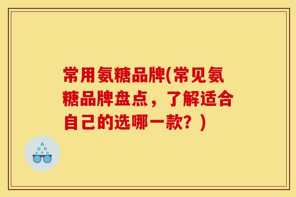 常用氨糖品牌(常见氨糖品牌盘点,了解适合自己的选哪一款?) 常用氨糖品牌(常见氨糖品牌盘点,了解适合自己的选哪一款?)