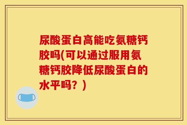 尿酸蛋白高能吃氨糖钙胶吗(可以通过服用氨糖钙胶降低尿酸蛋白的水平吗？)