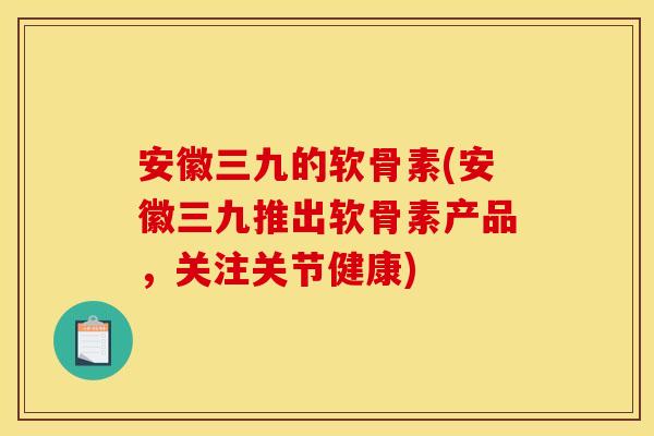 安徽三九的软骨素(安徽三九推出软骨素产品,关注关节健康) 安徽三九的软骨素(安徽三九推出软骨素产品,关注关节健康)