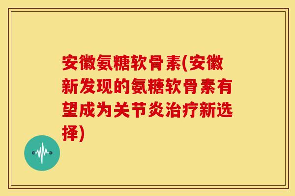 安徽氨糖软骨素(安徽新发现的氨糖软骨素有望成为新选择)