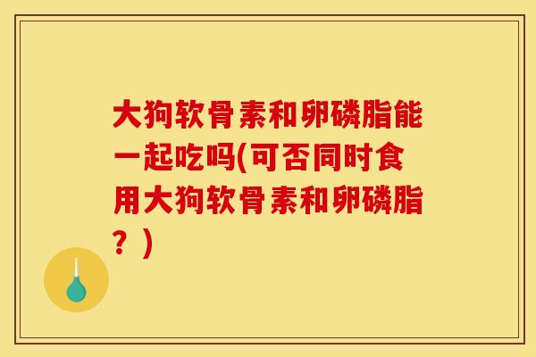 大狗软骨素和卵磷脂能一起吃吗(可否同时食用大狗软骨素和卵磷脂？)