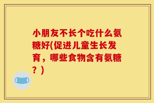 小朋友不长个吃什么氨糖好(促进儿童生长发育，哪些食物含有氨糖？)