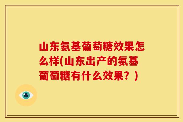山东氨基葡萄糖效果怎么样(山东出产的氨基葡萄糖有什么效果？)