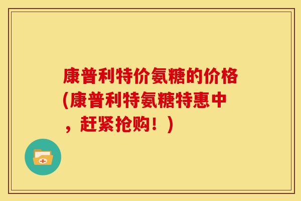 康普利特价氨糖的价格(康普利特氨糖特惠中,赶紧抢购!) 康普利特价氨糖的价格(康普利特氨糖特惠中,赶紧抢购!)