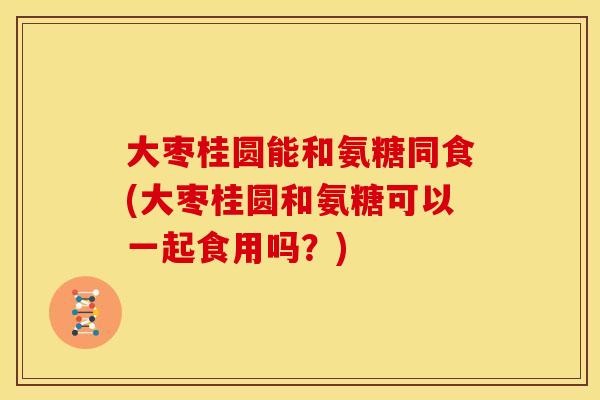 大枣桂圆能和氨糖同食(大枣桂圆和氨糖可以一起食用吗？)