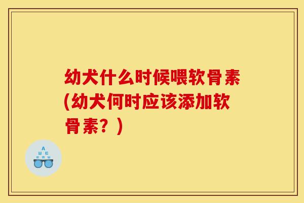 幼犬什么时候喂软骨素(幼犬何时应该添加软骨素?) 幼犬什么时候喂软骨素(幼犬何时应该添加软骨素?)