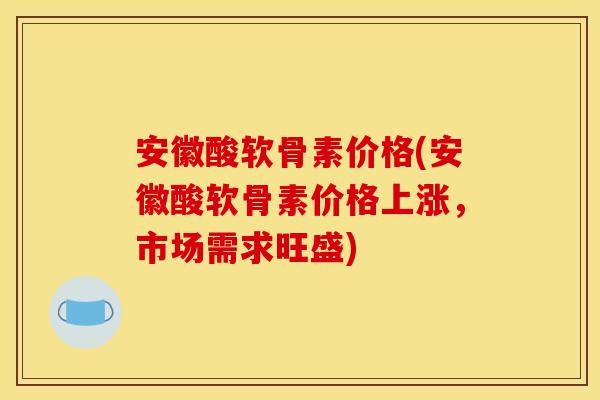安徽酸软骨素价格(安徽酸软骨素价格上涨，市场需求旺盛)