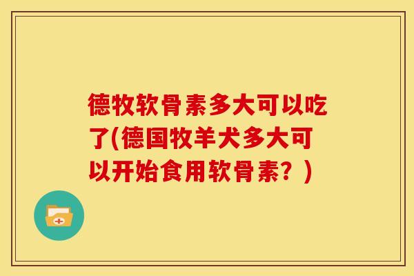 德牧软骨素多大可以吃了(德国牧羊犬多大可以开始食用软骨素?) 德牧软骨素多大可以吃了(德国牧羊犬多大可以开始食用软骨素?)