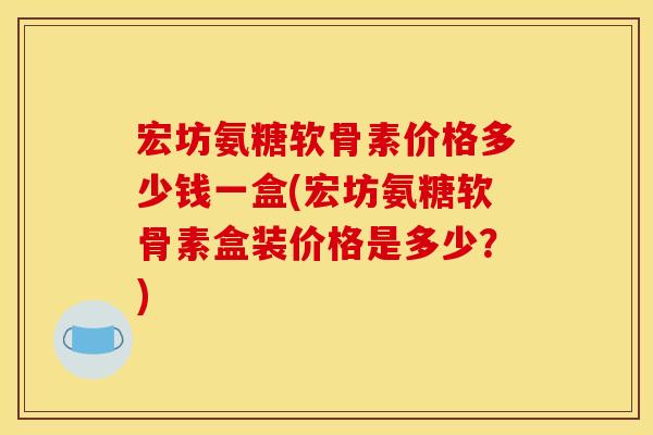 宏坊氨糖软骨素价格多少钱一盒(宏坊氨糖软骨素盒装价格是多少?) 宏坊氨糖软骨素价格多少钱一盒(宏坊氨糖软骨素盒装价格是多少?)
