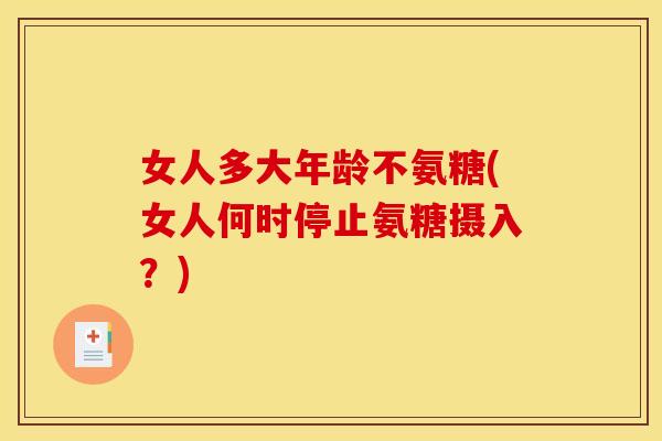 女人多大年龄不氨糖(女人何时停止氨糖摄入?) 女人多大年龄不氨糖(女人何时停止氨糖摄入?)