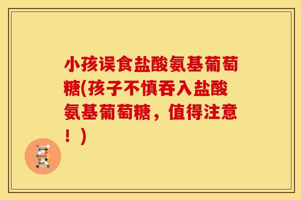 小孩误食盐酸氨基葡萄糖(孩子不慎吞入盐酸氨基葡萄糖，值得注意！)