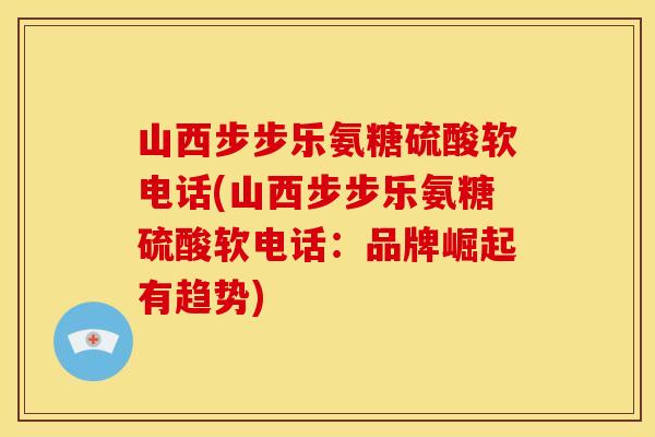 山西步步乐氨糖硫酸软电话(山西步步乐氨糖硫酸软电话:品牌崛起有趋势) 山西步步乐氨糖硫酸软电话(山西步步乐氨糖硫酸软电话:品牌崛起有趋势)