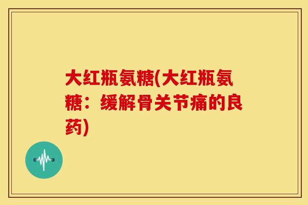 大红瓶氨糖(大红瓶氨糖:缓解骨关节痛的良药) 大红瓶氨糖(大红瓶氨糖:缓解骨关节痛的良药)