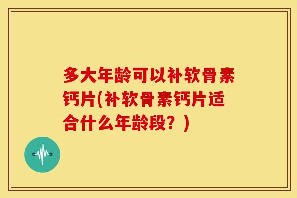 多大年龄可以补软骨素钙片(补软骨素钙片适合什么年龄段?) 多大年龄可以补软骨素钙片(补软骨素钙片适合什么年龄段?)