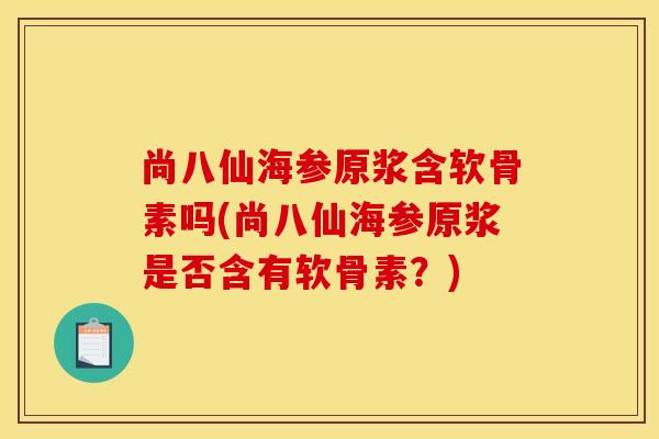 尚八仙海参原浆含软骨素吗(尚八仙海参原浆是否含有软骨素?) 尚八仙海参原浆含软骨素吗(尚八仙海参原浆是否含有软骨素?)
