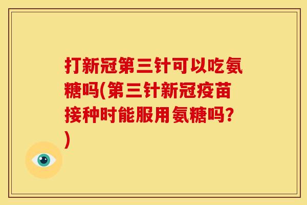 打新冠第三针可以吃氨糖吗(第三针新冠疫苗接种时能服用氨糖吗？)
