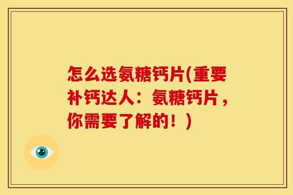 怎么选氨糖钙片(重要补钙达人：氨糖钙片，你需要了解的！)