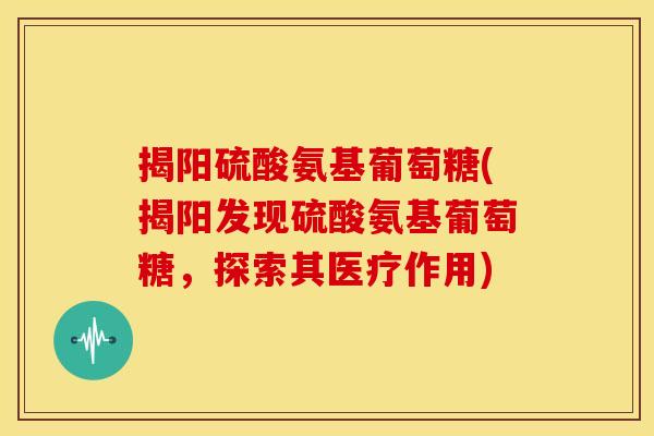 揭阳硫酸氨基葡萄糖(揭阳发现硫酸氨基葡萄糖,探索其医疗作用) 揭阳硫酸氨基葡萄糖(揭阳发现硫酸氨基葡萄糖,探索其医疗作用)