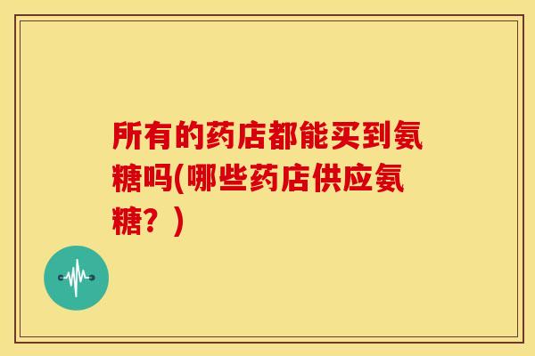 所有的药店都能买到氨糖吗(哪些药店供应氨糖？)