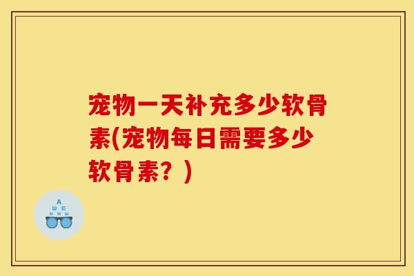 宠物一天补充多少软骨素(宠物每日需要多少软骨素?) 宠物一天补充多少软骨素(宠物每日需要多少软骨素?)