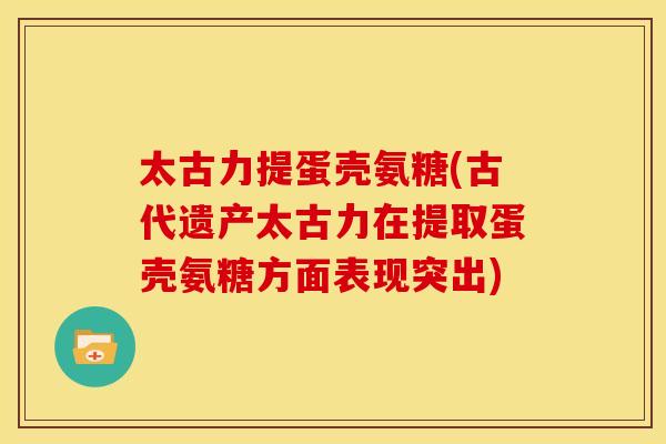 太古力提蛋壳氨糖(古代遗产太古力在提取蛋壳氨糖方面表现突出) 太古力提蛋壳氨糖(古代遗产太古力在提取蛋壳氨糖方面表现突出)