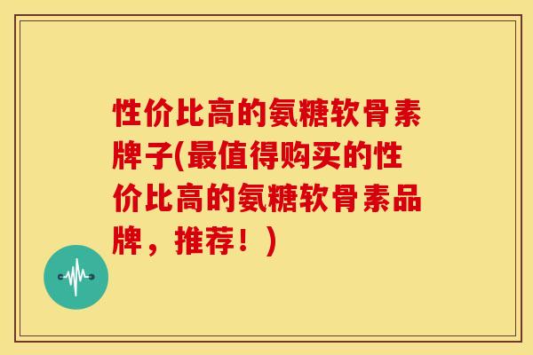 性价比高的氨糖软骨素牌子(值得购买的性价比高的氨糖软骨素品牌,推荐!) 性价比高的氨糖软骨素牌子(值得购买的性价比高的氨糖软骨素品牌,推荐!)