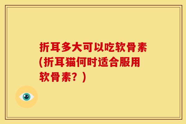 折耳多大可以吃软骨素(折耳猫何时适合服用软骨素?) 折耳多大可以吃软骨素(折耳猫何时适合服用软骨素?)