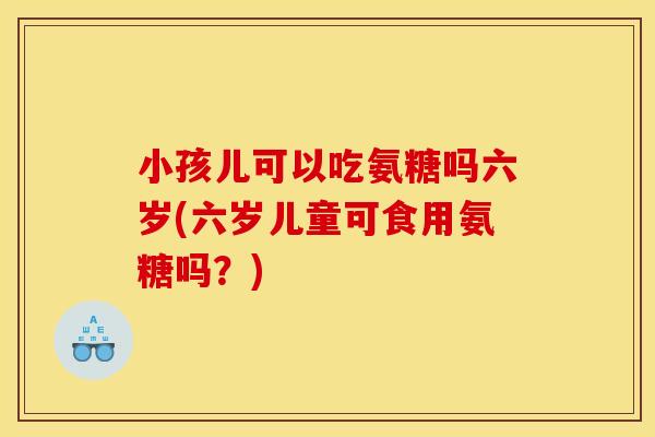 小孩儿可以吃氨糖吗六岁(六岁儿童可食用氨糖吗？)