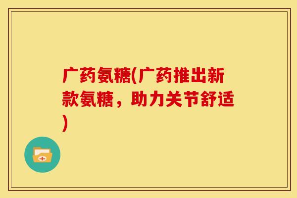 广药氨糖(广药推出新款氨糖,助力关节舒适) 广药氨糖(广药推出新款氨糖,助力关节舒适)