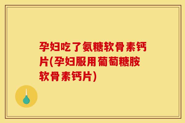 孕妇吃了氨糖软骨素钙片(孕妇服用葡萄糖胺软骨素钙片)
