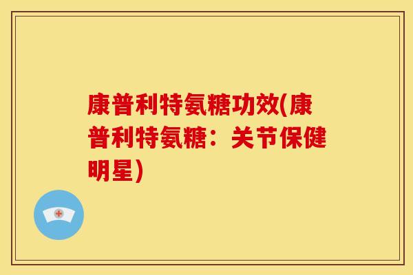 康普利特氨糖功效(康普利特氨糖:关节保健明星) 康普利特氨糖功效(康普利特氨糖:关节保健明星)
