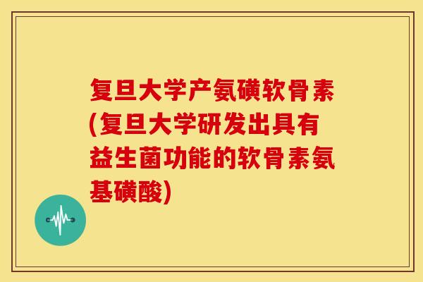复旦大学产氨磺软骨素(复旦大学研发出具有益生菌功能的软骨素氨基磺酸)