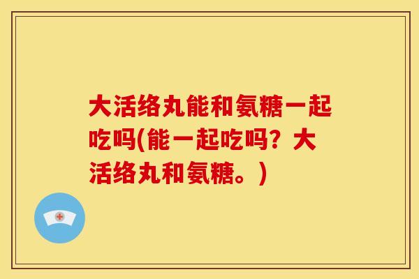 大活络丸能和氨糖一起吃吗(能一起吃吗?大活络丸和氨糖。) 大活络丸能和氨糖一起吃吗(能一起吃吗?大活络丸和氨糖。)