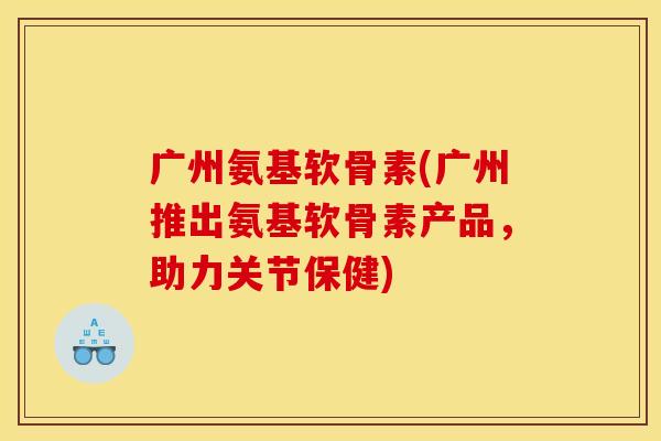 广州氨基软骨素(广州推出氨基软骨素产品，助力关节保健)