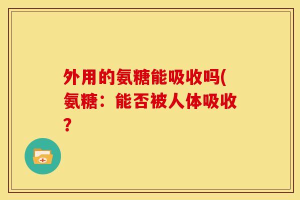 外用的氨糖能吸收吗(氨糖:能否被人体吸收? 外用的氨糖能吸收吗(氨糖:能否被人体吸收?