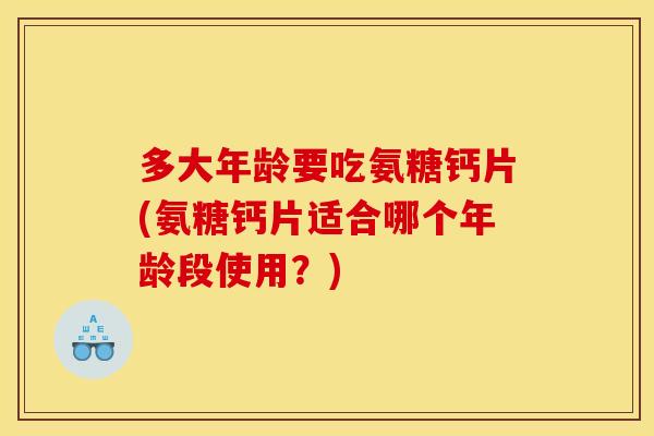 多大年龄要吃氨糖钙片(氨糖钙片适合哪个年龄段使用?) 多大年龄要吃氨糖钙片(氨糖钙片适合哪个年龄段使用?)