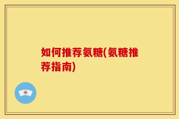 如何推荐氨糖(氨糖推荐指南) 如何推荐氨糖(氨糖推荐指南)