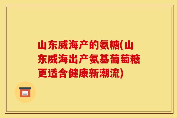 山东威海产的氨糖(山东威海出产氨基葡萄糖更适合健康新潮流) 山东威海产的氨糖(山东威海出产氨基葡萄糖更适合健康新潮流)